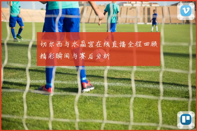 切尔西与水晶宫在线直播全程回顾精彩瞬间与赛后分析