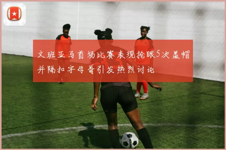 文班亚马首场比赛表现抢眼5次盖帽并隔扣字母哥引发热烈讨论