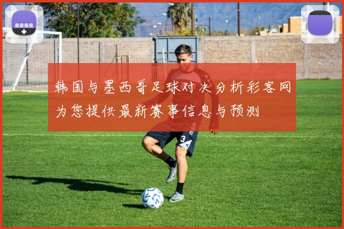 韩国与墨西哥足球对决分析彩客网为您提供最新赛事信息与预测