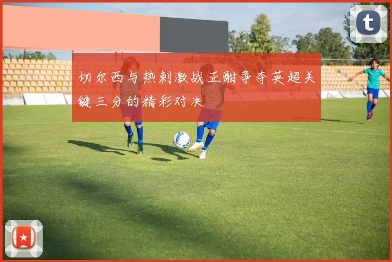 切尔西与热刺激战正酣争夺英超关键三分的精彩对决