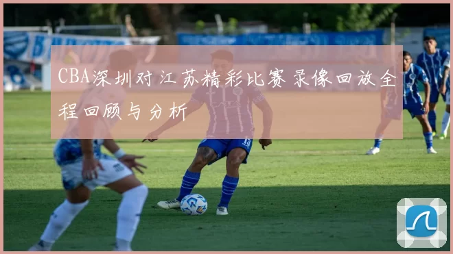 CBA深圳对江苏精彩比赛录像回放全程回顾与分析