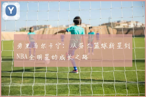 劳里马尔卡宁：从芬兰篮球新星到NBA全明星的成长之路