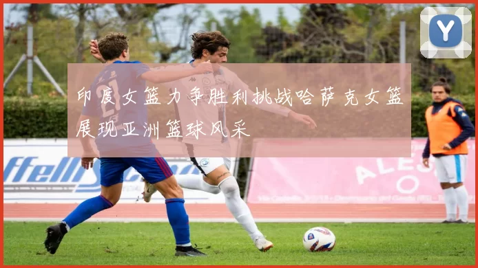 印度女篮力争胜利挑战哈萨克女篮展现亚洲篮球风采