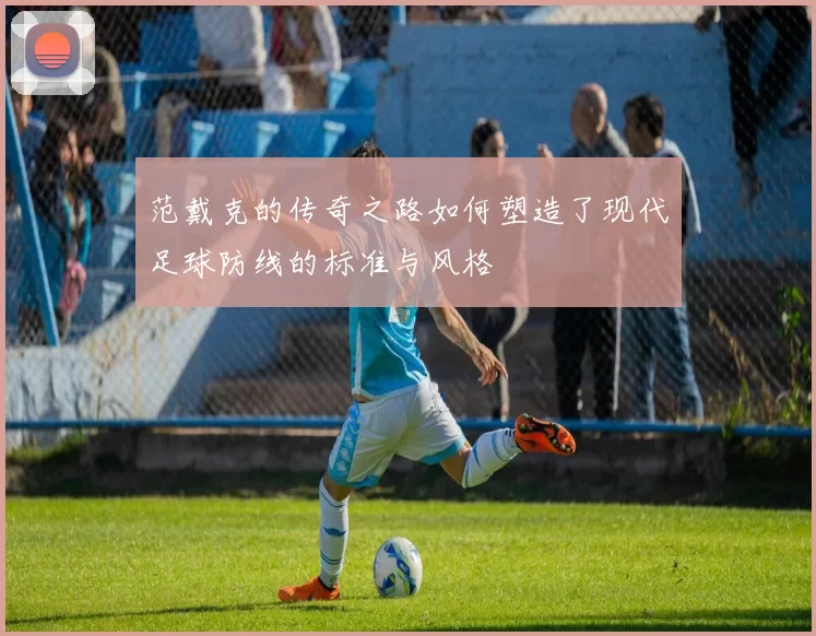 范戴克的传奇之路如何塑造了现代足球防线的标准与风格